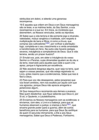 retribuídos em dobro, e obterão uma generosa
recompensa.
19 E aqueles que crêem em Deus e em Seus mensageiros
são os leias, e os mártires terão, do Seu Senhor, a sua
recompensa e a sua luz. Em troca, os incrédulos que
desmentem, os Nossos versículos, serão os réprobos.
20 Sabei que a vida terrena é tão-somente jogo e diversão,
veleidades, mútua vanglória e rivalidade, com respeito à
multiplicação de bens e filhos; é como a chuva, que
compraz aos cultivadores(1600), por vivificar a plantação;
logo, completa-se o seu crescimento e a verás amarelada
e transformada em feno. Na outra vida haverá castigos
severos, indulgência e complacência de Deus. Que é vida
terrena, senão um prazer ilusório?
21 Emulai-vos, pois, em obter a indulgência do vosso
Senhor e o Paraíso, cujas dimensões igualam as do céu e
da terra, reservado para aqueles que cede a quem Lhe
apraz, porque é Agraciante por excelência.
22 Não assolará desgraça alguma, quer seja na terra, quer
sejam a vossas pessoas, que não esteja registrada no
Livro, antes mesmo que a evidenciemos. Sabei que isso é
fácil a Deus,
23 Para que vos não desespereis, pelos (prazeres) que
vos foram omitidos, nem nos exulteis por aquilo com que
vos agraciou, porque Deus não aprecia arrogante e
jactancioso algum,
24 Que mesquinha e recomenda aos demais a avareza.
Mas quem desdenhar, que fique sabendo que Deus é, por
Si só, o Opulento, o Laudabilíssimo.
25 Enviamos os Nossos mensageiros com as evidências: e
enviamos, com eles, o Livro e a balança, para que os
humanos observem a justiça; e criamos o ferro(1601), que
encerra grande poder (para a guerra), além de outros
benefícios para os humanos, para que Deus Se certifique
de quem O secunda intimamente, a Ele e aos Seus
mensageiros; Sabei que Deus é Poderoso, Fortíssimo.
 