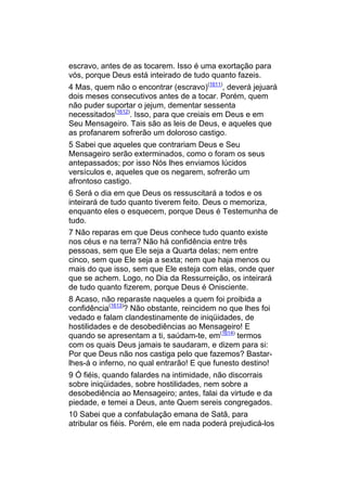 escravo, antes de as tocarem. Isso é uma exortação para
vós, porque Deus está inteirado de tudo quanto fazeis.
4 Mas, quem não o encontrar (escravo)(1611), deverá jejuará
dois meses consecutivos antes de a tocar. Porém, quem
não puder suportar o jejum, dementar sessenta
necessitados(1612). Isso, para que creiais em Deus e em
Seu Mensageiro. Tais são as leis de Deus, e aqueles que
as profanarem sofrerão um doloroso castigo.
5 Sabei que aqueles que contrariam Deus e Seu
Mensageiro serão exterminados, como o foram os seus
antepassados; por isso Nós lhes enviamos lúcidos
versículos e, aqueles que os negarem, sofrerão um
afrontoso castigo.
6 Será o dia em que Deus os ressuscitará a todos e os
inteirará de tudo quanto tiverem feito. Deus o memoriza,
enquanto eles o esquecem, porque Deus é Testemunha de
tudo.
7 Não reparas em que Deus conhece tudo quanto existe
nos céus e na terra? Não há confidência entre três
pessoas, sem que Ele seja a Quarta delas; nem entre
cinco, sem que Ele seja a sexta; nem que haja menos ou
mais do que isso, sem que Ele esteja com elas, onde quer
que se achem. Logo, no Dia da Ressurreição, os inteirará
de tudo quanto fizerem, porque Deus é Onisciente.
8 Acaso, não reparaste naqueles a quem foi proibida a
confidência(1613)? Não obstante, reincidem no que lhes foi
vedado e falam clandestinamente de iniqüidades, de
hostilidades e de desobediências ao Mensageiro! E
quando se apresentam a ti, saúdam-te, em(1614) termos
com os quais Deus jamais te saudaram, e dizem para si:
Por que Deus não nos castiga pelo que fazemos? Bastar-
lhes-á o inferno, no qual entrarão! E que funesto destino!
9 Ó fiéis, quando falardes na intimidade, não discorrais
sobre iniqüidades, sobre hostilidades, nem sobre a
desobediência ao Mensageiro; antes, falai da virtude e da
piedade, e temei a Deus, ante Quem sereis congregados.
10 Sabei que a confabulação emana de Satã, para
atribular os fiéis. Porém, ele em nada poderá prejudicá-los
 