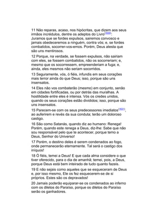 11 Não reparas, acaso, nos hipócritas, que dizem aos seus
irmãos incrédulos, dentre os adeptos do Livro(1630):
Juramos que se fordes expulsos, sairemos convosco e
jamais obedeceremos a ninguém, contra vós; e, se fordes
combatidos, socorrer-vos-emos. Porém, Deus atesta que
são uns mentirosos.
12 Porque, na verdade, se fossem expulsos, não sairiam
com eles, se fossem combatidos, não os socorreriam; e,
mesmo que os socorressem, empreenderiam a fuga; e,
ainda, eles mesmos não seriam socorridos.
13 Seguramente, vós, ó fiéis, infundis em seus corações
mais terror ainda do que Deus; isso, porque são uns
insensatos.
14 Eles não vos combaterão (mesmo) em conjunto, senão
em cidades fortificadas, ou por detrás das muralhas. A
hostilidade entre eles é intensa. Vós os credes unidos,
quando os seus corações estão divididos; isso, porque são
uns insensatos.
15 Parecem-se com os seus predecessores imediatos(1631),
ao auferirem e revés da sua conduta; terão um doloroso
castigo.
16 São como Satanás, quando diz ao humano: Renega!
Porém, quando este renega a Deus, diz-lhe: Sabe que não
sou responsável pelo que te acontecer, porque temo a
Deus, Senhor do Universo!
17 Porém, o destino deles é serem condenados ao fogo,
onde permanecerão eternamente. Tal será o castigo dos
iníquos!
18 Ó fiéis, temei a Deus! E que cada alma considere o que
tiver oferecido, para o dia de amanhã; temei, pois, a Deus,
porque Deus está bem inteirado de tudo quanto fazeis.
19 E não sejais como aqueles que se esqueceram de Deus
e, por isso mesmo, Ele os fez esquecerem-se de si
próprios. Estes são os depravados!
20 Jamais poderão equiparar-se os condenados ao inferno
com os diletos do Paraíso, porque os diletos do Paraíso
serão os ganhadores.
 