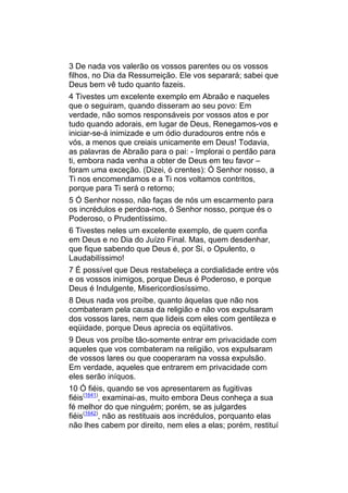 3 De nada vos valerão os vossos parentes ou os vossos
filhos, no Dia da Ressurreição. Ele vos separará; sabei que
Deus bem vê tudo quanto fazeis.
4 Tivestes um excelente exemplo em Abraão e naqueles
que o seguiram, quando disseram ao seu povo: Em
verdade, não somos responsáveis por vossos atos e por
tudo quando adorais, em lugar de Deus, Renegamos-vos e
iniciar-se-á inimizade e um ódio duradouros entre nós e
vós, a menos que creiais unicamente em Deus! Todavia,
as palavras de Abraão para o pai: - Implorai o perdão para
ti, embora nada venha a obter de Deus em teu favor –
foram uma exceção. (Dizei, ó crentes): Ó Senhor nosso, a
Ti nos encomendamos e a Ti nos voltamos contritos,
porque para Ti será o retorno;
5 Ó Senhor nosso, não faças de nós um escarmento para
os incrédulos e perdoa-nos, ó Senhor nosso, porque és o
Poderoso, o Prudentíssimo.
6 Tivestes neles um excelente exemplo, de quem confia
em Deus e no Dia do Juízo Final. Mas, quem desdenhar,
que fique sabendo que Deus é, por Si, o Opulento, o
Laudabilíssimo!
7 É possível que Deus restabeleça a cordialidade entre vós
e os vossos inimigos, porque Deus é Poderoso, e porque
Deus é Indulgente, Misericordiosíssimo.
8 Deus nada vos proíbe, quanto àquelas que não nos
combateram pela causa da religião e não vos expulsaram
dos vossos lares, nem que lideis com eles com gentileza e
eqüidade, porque Deus aprecia os eqüitativos.
9 Deus vos proíbe tão-somente entrar em privacidade com
aqueles que vos combateram na religião, vos expulsaram
de vossos lares ou que cooperaram na vossa expulsão.
Em verdade, aqueles que entrarem em privacidade com
eles serão iníquos.
10 Ó fiéis, quando se vos apresentarem as fugitivas
fiéis(1641), examinai-as, muito embora Deus conheça a sua
fé melhor do que ninguém; porém, se as julgardes
fiéis(1642), não as restituais aos incrédulos, porquanto elas
não lhes cabem por direito, nem eles a elas; porém, restituí
 