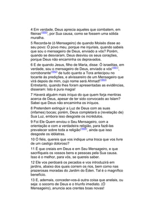 4 Em verdade, Deus aprecia aqueles que combatem, em
fileiras(1650), por Sua causa, como se fossem uma sólida
muralha.
5 Recorda-te (ó Mensageiro) de quando Moisés disse ao
seu povo: Ó povo meu, porque me injuriais, quando sabeis
que sou o mensageiro de Deus, enviado a vós? Porém,
quando se desviaram, Deus desviou os seus corações,
porque Deus não encaminha os depravados.
6 E de quando Jesus, filho de Maria, disse: Ó israelitas, em
verdade, sou o mensageiro de Deus, enviado a vós(1651),
corroborante(1652) de tudo quanto a Tora antecipou no
tocante às predições, e alvissareiro de um Mensageiro que
virá depois de mim, cujo nome será Ahmad!(1653)
Entretanto, quando lhes foram apresentadas as evidências,
disseram: Isto é pura magia!
7 Haverá alguém mais iníquo do que quem forja mentiras
acerca de Deus, apesar de ter sido convocado ao Islam?
Sabei que Deus não encaminha os iníquos.
8 Pretendem extinguir a Luz de Deus com as suas
(infames) bocas; porém, Deus completará a (revelação de)
Sua Luz, embora isso desgoste os incrédulos.
9 Foi Ele Quem enviou o Seu Mensageiro, com a
orientação e com a verdadeira religião, para fazê-las
prevalecer sobre toda a religião(1654), ainda que isso
desgoste os idólatras.
10 Ó fiéis, quereis que vos indique uma troca que vos livre
de um castigo doloroso?
11 É que creiais em Deus e em Seu Mensageiro, e que
sacrifiqueis os vossos bens e pessoas pela Sua causa.
Isso é o melhor, para vós, se quereis saber.
12 Ele vos perdoará os pecados e vos introduzirá em
jardins, abaixo dos quais correm os rios, bem como nas
prazerosas moradas do Jardim do Éden. Tal é o magnífico
benefício.
13 E, ademais, conceder-vos-á outra coisa que anelais, ou
seja: o socorro de Deus e o triunfo imediato. (Ó
Mensageiro), anuncia aos crentes boas novas!
 