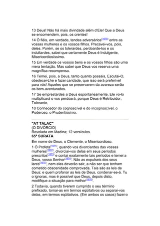 13 Deus! Não há mais divindade além d’Ele! Que a Deus
se encomendem, pois, os crentes!
14 Ó fiéis, em verdade, tendes adversários(1670) entre as
vossas mulheres e os vossos filhos. Precavei-vos, pois,
deles. Porém, se os tolerardes, perdoarde-los e os
indultardes, sabei que certamente Deus é Indulgente,
Misericordiosíssimo.
15 Em verdade os vossos bens e os vossos filhos são uma
mera tentação. Mas sabei que Deus vos reserva uma
magnífica recompensa.
16 Temei, pois, a Deus, tanto quanto possais, Escutai-O,
obedecei-Lhe e fazei caridade, que isso será preferível
para vós! Aqueles que se preservarem da avareza serão
os bem-aventurados.
17 Se emprestardes a Deus espontaneamente, Ele vo-lo
multiplicará o vos perdoará, porque Deus é Retribuidor,
Tolerante,
18 Conhecedor do cognoscível e do incognoscível, o
Poderoso, o Prudentíssimo.


"AT TALAC"
(O DIVÓRCIO)
Revelada em Madina; 12 versículos.
65ª SURATA
Em nome de Deus, o Clemente, o Misericordioso.
1 Ó Profeta(1671), quando vos divorciardes das vossas
mulheres(1672), divorciai-vos delas em seus períodos
prescritos(1673) e contai exatamente tais períodos e temei a
Deus, vosso Senhor(1674). Não as expulseis dos seus
lares(1675), nem elas deverão sair, a não ser que tenham
cometido obscenidade comprovada. Tais são as leis de
Deus; e quem profanar as leis de Deus, condenar-se-á. Tu
o ignoras, mas é possível que Deus, depois disto,
modifique a situação para melhor(1676).
2 Todavia, quando tiverem cumprido o seu término
prefixado, tomai-as em termos eqüitativos ou separai-vos
delas, em termos eqüitativos. (Em ambos os casos) fazei-o
 
