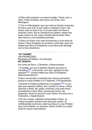 10 Deus lhes preparou um severo castigo. Temei, pois, a
Deus, ó fiéis sensatos, pois Deus vos enviou uma
Mensagem.
11 Por um Mensageiro, que vos recita os lúcidos versículos
de Deus, para tirar os que crêem e praticam o bem, das
trevas, para os levar à luz. E os que crêem em Deus e
praticam o bem, Ele os introduzirá em jardins, abaixo dos
quais correm os rios, onde morarão eternamente. Deus
lhes reservou uma excelente provisão.
12 Deus foi Quem criou sete firmamentos e outro tanto de
terras; e Seus desígnios se cumprem, entre eles, para que
saibais que Deus é Onipotente e que Deus tudo abrange,
com a Sua onisciência.


"AT TAHRIM"
(AS PROIBIÇÕES)
Revelada em Madina; 12 versículos.
66ª SURATA
Em nome de Deus, o Clemente, o Misericordioso.
1 Ó profeta, por que te absténs daquilo que Deus te
concedeu(1683), procurando, com isso, agradar as tuas
esposas(1684), quando sabes que Deus é Indulgente,
Misericordiosíssimo?
2 Deus vos permitiu a expiação dos vossos juramentos,
porque é vosso Protetor e é o Sapiente, o Prudentíssimo.
3 Quando o Profeta confidenciou um segredo(1685) a uma
das suas esposas (Hafsa), ela o revelou (a outra), e Deus
informou-o disso; ele, então, confirmou uma parte disso,
escondendo a outra. Mais, quando ele contou, ela
perguntou: Quem te anunciou isso? Disse: Anunciou-mo o
Onisciente, o Sapientíssimo.
4 Se vós, ambas, voltardes arrependidas a Deus, os
vossos corações inclinar-se-ão para isso; porém, se
confabulardes contra ele, sabei que Deus é o seu Protetor,
bem como Gabriel, os virtuosos, dentre os fiéis e os anjos
serão os (seus) socorredores.
 