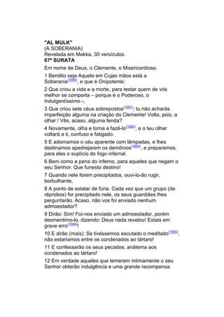 "AL MULK"
(A SOBERANIA)
Revelada em Makka, 30 versículos.
67ª SURATA
Em nome de Deus, o Clemente, o Misericordioso.
1 Bendito seja Aquele em Cujas mãos está a
Soberania(1690), e que é Onipotente;
2 Que criou a vida e a morte, para testar quem de vós
melhor se comporta – porque é o Poderoso, o
Indulgentíssimo -,
3 Que criou sete céus sobrepostos(1691); tu não acharás
imperfeição alguma na criação do Clemente! Volta, pois, a
olhar ! Vês, acaso, alguma fenda?
4 Novamente, olha e torna a fazê-lo(1692), e o teu olhar
voltará a ti, confuso e fatigado.
5 E adornamos o céu aparente com lâmpadas, e lhes
destinamos apedrejarem os demônios(1693), e preparamos,
para eles o suplício do fogo infernal.
6 Bem como a pena do inferno, para aqueles que negam o
seu Senhor. Que funesto destino!
7 Quando nele forem precipitados, ouvi-lo-ão rugir,
borbulhante,
8 A ponto de estalar de fúria. Cada vez que um grupo (de
réprobos) for precipitado nele, os seus guardiães lhes
perguntarão. Acaso, não vos foi enviado nenhum
admoestador?
9 Dirão: Sim! Foi-nos enviado um admoestador, porém
desmentimo-lo, dizendo: Deus nada revelou! Estais em
grave erro(1694)!
10 E dirão (mais): Se tivéssemos escutado o meditado(1695),
não estaríamos entre os condenados ao tártaro!
11 E confessarão os seus pecados; anátema aos
condenados ao tártaro!
12 Em verdade aqueles que temerem intimamente o seu
Senhor obterão indulgência e uma grande recompensa.
 