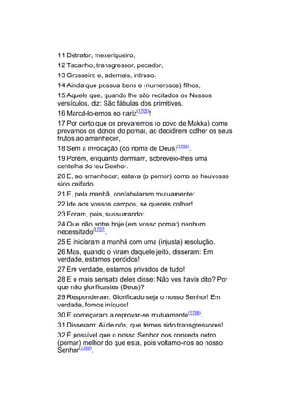 11 Detrator, mexeriqueiro,
12 Tacanho, transgressor, pecador,
13 Grosseiro e, ademais, intruso.
14 Ainda que possua bens e (numerosos) filhos,
15 Aquele que, quando lhe são recitados os Nossos
versículos, diz: São fábulas dos primitivos,
16 Marcá-lo-emos no nariz(1705)!
17 Por certo que os provaremos (o povo de Makka) como
provamos os donos do pomar, ao decidirem colher os seus
frutos ao amanhecer,
18 Sem a invocação (do nome de Deus)(1706).
19 Porém, enquanto dormiam, sobreveio-lhes uma
centelha do teu Senhor.
20 E, ao amanhecer, estava (o pomar) como se houvesse
sido ceifado.
21 E, pela manhã, confabularam mutuamente:
22 Ide aos vossos campos, se quereis colher!
23 Foram, pois, sussurrando:
24 Que não entre hoje (em vosso pomar) nenhum
necessitado(1707).
25 E iniciaram a manhã com uma (injusta) resolução.
26 Mas, quando o viram daquele jeito, disseram: Em
verdade, estamos perdidos!
27 Em verdade, estamos privados de tudo!
28 E o mais sensato deles disse: Não vos havia dito? Por
que não glorificastes (Deus)?
29 Responderam: Glorificado seja o nosso Senhor! Em
verdade, fomos iníquos!
30 E começaram a reprovar-se mutuamente(1708).
31 Disseram: Ai de nós, que temos sido transgressores!
32 É possível que o nosso Senhor nos conceda outro
(pomar) melhor do que esta, pois voltamo-nos ao nosso
Senhor(1709).
 