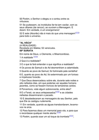 50 Porém, o Senhor o elegeu e o contou entre os
virtuosos.
51 Se pudessem, os incrédulos far-te-iam vacilar, com os
seus olhares (de rancor), ao ouvirem a Mensagem. E
dizem: Em verdade, é um energúmeno!
52 E este (Alcorão) não é mais do que uma mensagem(1713)
para todo o universo.


"AL HÁCA"
(A REALIDADE)
Revelada em Makka; 52 versículos.
69ª SURATA
Em nome de Deus, o Clemente, o Misericordioso.
1 A realidade (1714)
2 Que é a realidade?
3 E o que te fará entender o que significa a realidade?
4 Os povos de Samud e de Ad desmentiram a calamidade.
5 Quanto ao povo de Samud, foi fulminado pela centelha!
6 E, quanto ao povo de Ad, foi exterminado por um furioso
e impetuoso furacão.
7 Que Deus desencadeou sobre ele, durante sete noites e
oito nefastos dias, em que poderias ver aqueles homens
jacentes, como se fossem troncos de tamareiras caídos.
8 Porventura, viste algum sobrevivente, entre eles?
9 E o Faraó, os seus antepassados(1715) e as cidades
nefastas disseminaram o pecado.
10 E desobedeceram ao mensageiro do seu Senhor, pelo
que Ele os castigou rudemente.
11 Em verdade, quando as águas transbordaram, levamo-
vos na arca.
12 Para fazemos disso um memorial para vós, e para que
o recordasse qualquer mente atenta.(1716)
13 Porém, quando soar um só toque da trombeta(1717),
 