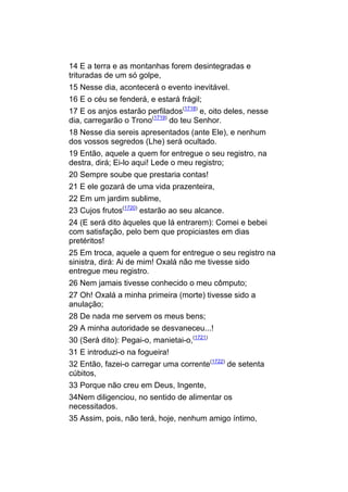 14 E a terra e as montanhas forem desintegradas e
trituradas de um só golpe,
15 Nesse dia, acontecerá o evento inevitável.
16 E o céu se fenderá, e estará frágil;
17 E os anjos estarão perfilados(1718) e, oito deles, nesse
dia, carregarão o Trono(1719) do teu Senhor.
18 Nesse dia sereis apresentados (ante Ele), e nenhum
dos vossos segredos (Lhe) será ocultado.
19 Então, aquele a quem for entregue o seu registro, na
destra, dirá; Ei-lo aqui! Lede o meu registro;
20 Sempre soube que prestaria contas!
21 E ele gozará de uma vida prazenteira,
22 Em um jardim sublime,
23 Cujos frutos(1720) estarão ao seu alcance.
24 (E será dito àqueles que lá entrarem): Comei e bebei
com satisfação, pelo bem que propiciastes em dias
pretéritos!
25 Em troca, aquele a quem for entregue o seu registro na
sinistra, dirá: Ai de mim! Oxalá não me tivesse sido
entregue meu registro.
26 Nem jamais tivesse conhecido o meu cômputo;
27 Oh! Oxalá a minha primeira (morte) tivesse sido a
anulação;
28 De nada me servem os meus bens;
29 A minha autoridade se desvaneceu...!
30 (Será dito): Pegai-o, manietai-o,(1721)
31 E introduzi-o na fogueira!
32 Então, fazei-o carregar uma corrente(1722) de setenta
cúbitos,
33 Porque não creu em Deus, Ingente,
34Nem diligenciou, no sentido de alimentar os
necessitados.
35 Assim, pois, não terá, hoje, nenhum amigo íntimo,
 