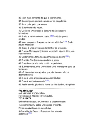 36 Nem mais alimento do que o excremento,
37 Que ninguém comerá, a não ser os pecadores.
38 Juro, pois, pelo que vedes,
39 E pelo que não vedes,
40 Que este (Alcorão) é a palavra do Mensageiro
honorável.
41 E não a palavra de um poeta.(1723) – Quão pouco
credes-
42 Nem tampouco é a palavra de um adivinho.(1724) Quão
pouco meditais!
43 (Esta) é uma revelação do Senhor do Universo.
44 E se (o Mensageiro) tivesse inventado alguns ditos, em
Nosso nome
45 Certamente o teríamos apanhado pela destra(1725);
46 E então, Ter-lhe-íamos cortado a aorta,
47 E nenhum de vós teria podido impedir-Nos,
48 E, certamente, este (Alcorão) é uma mensagem para os
tementes,
49 –E Nós sabemos aqueles que, dentre vós, são os
desmentidores-
50 E ele é uma angústia para os incrédulos;
51 E ele é verdade convicta(1726).
52 Assim sendo, glorifica o nome do teu Senhor, o Ingente.


"AL MA’ÁRIJ"
(AS VIAS DE ASCENSÃO)
Revelada em Makka; 44 versículos.
70ª SURATA
Em nome de Deus, o Clemente, o Misericordioso.
1 Alguém inquiriu sobre um castigo iminente,
2 Indefensável para os incrédulos,
3 Que viria de Deus, o Possuidor das vias de
ascensão(1727).
 