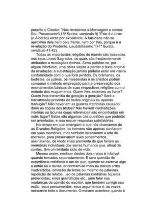 perante o Criador: "Nós revelamos a Mensagem e somos
Seu Preservador"(15ª Surata, versículo 9) "Este é o Livro
(o Alcorão) veraz por excelência. A falsidade não se
aproxima dele nem pela frente, nem por trás, porque é a
revelação do Prudente, Laudabilíssimo."(41ª Surata,
versículo 41-42)
    Todas as importantes religiões do mundo são baseadas
nos seus Livros Sagrados, os quais são freqüentemente
atribuídos a revelações divinas. Seria patético se, por
algum infortúnio, uma delas viesse a perder o texto original
da revelação; a substituição jamais poderia estar em inteira
conformidade com o que fora perdido. Os brâmanes, os
budistas, os judeus, os masdeístas e os cristãos podem
comparar o método empregado para a preservação dos
ensinamentos básicos de suas respectivas religiões com o
método dos muçulmanos. Quem lhes escreveu os livros?
Quem lhos transmitiu de geração a geração? Será a
transmissão provinda de textos originais ou apenas
tradução? Não haveriam as guerras fratricidas causado
dano às cópias dos textos? Não haverá contradições
internas ou lacunas cujas referencias são encontradas em
outro lugar? Estas são algumas das questões que poderão
ser aventadas, e isso requer respostas satisfatórias.
    No tempo em que emergiam o que nós chamamos de
as Grandes Religiões, os homens não apenas confiaram
em suas memórias, mas também inventaram a arte de
escrever, para preservarem sues pensamentos,
assinalando, de modo mais premente do que fariam as
memórias individuais dos serres humanos que, afinal de
contas, têm um limitado ciclo de vida.
    Mesmo assim, nenhum destes dois meios é infalível
quando tomados separadamente. É uma questão de
experiência cotidiana o ato de que, quando se escreve algo
e então se o revisa, encontram-se mais ou menos erros
inadvertidos, omissão de letras ou mesmo de palavras,
repetição de relatos, uso de palavras contrárias àquelas
pretendidas, erros gramaticais etc., sem falar nas
mudanças de opinião do escritor, que também corrige seu
estilo, seus pensamentos, seus argumentos e, às vezes,
reescreve todo o documento. O mesmo acontece quanto à
 