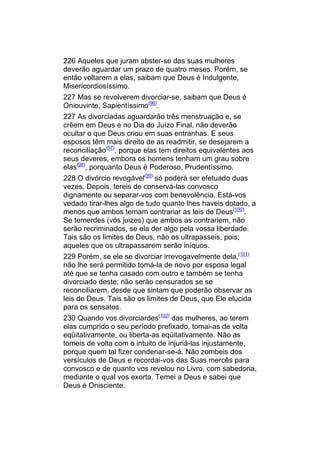 226 Aqueles que juram abster-se das suas mulheres
deverão aguardar um prazo de quatro meses. Porém, se
então voltarem a elas, saibam que Deus é Indulgente,
Misericordiosíssimo.
227 Mas se revolverem divorciar-se, saibam que Deus é
Oniouvinte, Sapientíssimo(96).
227 As divorciadas aguardarão três menstruação e, se
crêem em Deus e no Dia do Juízo Final, não deverão
ocultar o que Deus criou em suas entranhas. E seus
esposos têm mais direito de as readmitir, se desejarem a
reconciliação(97), porque elas tem direitos equivalentes aos
seus deveres, embora os homens tenham um grau sobre
elas(98), porquanto Deus é Poderoso, Prudentíssimo.
228 O divórcio revogável(99) só poderá ser efetuado duas
vezes. Depois, tereis de conservá-las convosco
dignamente ou separar-vos com benevolência. Está-vos
vedado tirar-lhes algo de tudo quanto lhes haveis dotado, a
menos que ambos temam contrariar as leis de Deus(100).
Se temerdes (vós juizes) que ambos as contrariem, não
serão recriminados, se ela der algo pela vossa liberdade.
Tais são os limites de Deus, não os ultrapasseis, pois;
aqueles que os ultrapassarem serão iníquos.
229 Porém, se ele se divorciar irrevogavelmente dela,(101)
não lhe será permitido tomá-la de novo por esposa legal
até que se tenha casado com outro e também se tenha
divorciado deste; não serão censurados se se
reconciliarem, desde que sintam que poderão observar as
leis de Deus. Tais são os limites de Deus, que Ele elucida
para os sensatos.
230 Quando vos divorciardes(102) das mulheres, ao terem
elas cumprido o seu período prefixado, tomai-as de volta
eqüitativamente, ou liberta-as eqüitativamente. Não as
tomeis de volta com o intuito de injuriá-las injustamente,
porque quem tal fizer condenar-se-á. Não zombeis dos
versículos de Deus e recordai-vos das Suas mercês para
convosco e de quanto vos revelou no Livro, com sabedoria,
mediante o qual vos exorta. Temei a Deus e sabei que
Deus é Onisciente.
 