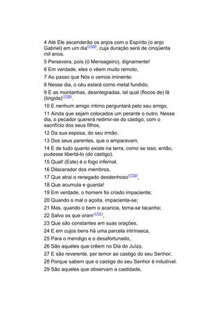 4 Até Ele ascenderão os anjos com o Espírito (o anjo
Gabriel) em um dia(1728), cuja duração será de cinqüenta
mil anos.
5 Persevera, pois (ó Mensageiro), dignamente!
6 Em verdade, eles o vêem muito remoto,
7 Ao passo que Nós o vemos iminente:
8 Nesse dia, o céu estará como metal fundido,
9 E as montanhas, desintegradas, tal qual (flocos de) lã
(tingida)(1729).
10 E nenhum amigo íntimo perguntará pelo seu amigo,
11 Ainda que sejam colocados um perante o outro. Nesse
dia, o pecador quererá redimir-se do castigo, com o
sacrifício dos seus filhos,
12 Da sua esposa, do seu irmão,
13 Dos seus parentes, que o amparavam,
14 E de tudo quanto existe na terra, como se isso, então,
pudesse libertá-lo (do castigo).
15 Qual! (Este) é o fogo infernal,
16 Dilacerador dos membros,
17 Que atrai o renegado desdenhoso(1730),
18 Que acumula e guarda!
19 Em verdade, o homem foi criado impaciente;
20 Quando o mal o açoita, impacienta-se;
21 Mas, quando o bem o acaricia, torna-se tacanho;
22 Salvo os que oram(1731),
23 Que são constantes em suas orações,
24 E em cujos bens há uma parcela intrínseca,
25 Para o mendigo e o desafortunado,
26 São aqueles que crêem no Dia do Juízo,
27 E são reverente, por temor ao castigo do seu Senhor,
28 Porque sabem que o castigo do seu Senhor é iniludível.
29 São aqueles que observam a castidade,
 