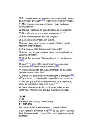30 Exceto para com as esposas, ou (as cativas), que as
suas destras possuem(1732)- nisso não serão reprovados.
31 Mas aqueles que se excederam nisso, serão os
transgressores.
32 Os que respeitam as suas obrigações e convênios,
33 Que são sinceros em seus testemunhos(1733),
34 E os que observam as suas orações,
35 Estes serão honrados em jardins.
36 Assim, pois, que ocorre com os incrédulos que te
rodeiam, empertigados,
37 Em grupos, pela direita e pela esquerda?
38 Acaso ambiciona, cada um deles, ser introduzido no
Jardim do Prazer?
39 Qual! Em verdade, Nós os criamos do que já sabem
(1734)
    !
40 Juro(1735), pois, pelo Senhor dos Orientes e dos
Ocidentes (1736) que somos Poderoso(1737),
41 Para suplantá-los por outros melhores do que eles,
porque somos Invencível!
42 Deixai-los, pois, que se entretenham, e brinquem(1738),
até que topem com o seu dia, o qual lhes foi prometido!
43 Dia em que sairão apressados dos seus sepulcros,
como se corressem para uma meta(1739).
44 Seus olhares serão de humilhação, cobertos de
ignomínia. Assim será o dia que lhes foi prometido.


"NUH"
(NOÉ)
Revelada em Makka; 28 versículos.
71ª SURATA
Em nome de Deus, o Clemente, o Misericordioso.
1 Em verdade, enviamos Noé(1740) ao seu povo, (dizendo-
lhe): Admoesta o teu povo, antes que o açoite um castigo
doloroso!
 