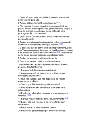 2 Disse: Ó povo meu, em verdade, sou um elucidativo
admoestador para vós
3 Adorai a Deus, temei-O e obedecei-me(1741).
4 Ele vos absolverá os pecados e vos concederá um
prazo, até um término prefixado, porque quando chegar a
hora do término prescrito por Deus, este não será
prorrogado. Se o soubésseis!
5 (Noé) disse: Ó Senhor meu, tenho predicado ao meu
povo noite e dia;
6 Porém, a minha predicação não fez outro, coisa senão
aumentar o afastamento deles (da verdade)(1742).
7 E cada vez que os convocava ao arrependimento, para
que Tu os perdoasses, tapavam os ouvidos com os dedos
e se envolviam com as suas vestimentas(1743), obstinando-
se no erro e ensoberbecendo-se grotescamente.
8 Então, convoquei-os altissonantemente;
9 Depois os exortei palatina e privativamente,
10 Dizendo-lhes: Implorai o perdão do vosso Senhor,
porque é Indulgentíssimo;
11 Enviar-vos-á do céu copiosas chuvas,
12 Aumentar-vos-á os vossos bens e filhos, e vos
concederá jardins e rios.
13 Que vos sucede, que não depositais as vossas
esperanças em Deus,
14 Sendo que Ele vos criou gradativamente?
15 Não reparastes em como Deus criou sete céus
sobrepostos,
16 E colocou neles a lua reluzente e o sol, como uma
lâmpada?(1744)
17 E Deus vos produziu da terra, paulatinamente.(1745)
18 Então, vos fará retornar a ela, e vos fará surgir
novamente.
19 Deus vos fez a terra como um tapete,
20 Para que a percorrêsseis por amplos caminhos.
 