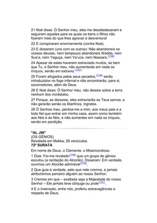 21 Noé disse: Ó Senhor meu, eles me desobedeceram e
seguiram aqueles para os quais os bens o filhos não
fizeram mais do que lhes agravar a desventura!
22 E conspiraram enormemente (contra Noé).
23 E disseram (uns com os outros): Não abandoneis os
vossos deuses, nem tampouco abandoneis Wadda, nem
Sua’a, nem Yaguça, nem Ya’uca, nem Nassara,(1746)
24 Apesar de estes haverem extraviado muitos, se bem
que Tu, ó Senhor meu, não aumentarás em nada os
iníquos, senão em extravio.(1747)
25 Foram afogados pelos seus pecados,(1748) serão
introduzidos no fogo infernal e não encontrarão, para si,
socorredores, além de Deus.
26 E Noé disse: Ó Senhor meu, não deixeis sobre a terra
nenhum dos incrédulos.
27 Porque, se deixares, eles extraviarão os Teus servos, e
não gerarão senão os libertinos, ingratos.
28 Ó Senhos meu, perdoa-me a mim, aos meus pais e a
todo fiel que entrar em minha casa, assim como também
aos fiéis e às fiéis, e não aumentes em nada os iníquos,
senão em perdição.


"AL JIN"
(OS GÊNIOS)
Revelada em Makka; 28 versículos.
72ª SURATA
Em nome de Deus, o Clemente, o Misericordioso.
1 Dize: Foi-me revelado(1749) que um grupo de gênios
escutou (a recitação do Alcorão). Disseram: Em verdade,
ouvimos um Alcorão admirável(1750),
2 Que guia à verdade, pelo que nele cremos, e jamais
atribuiremos parceiro alguém ao nosso Senhor;
3 Cremos em que – exaltada seja a Majestade do nosso
Senhor – Ele jamais teve cônjuge ou prole(1751),
4 E o insensato, entre nós, proferiu extravagâncias a
respeito de Deus.
 