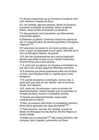 5 E jamais imaginamos que os humanos e ao gênios iriam
urdir mentiras a respeito de Deus.
6 E, em verdade, algumas pessoas, dentre os humanos,
invocaram a proteção de pessoas, dentre os gênios.
Porém, estes só lhes aumentaram os desatinos.
7 E eles pensaram como pensastes: que Deus jamais
ressuscitará alguém.
8 (Disseram os gênios): Quisemos inteirar-nos acerca do
céu e o achamos pleno de severos guardiães e flamígeros
meteoros(1752).
9 E usávamos nos sentar lá, em locais (ocultos), para
ouvir; e quem se dispusesse a ouvir agora, defrontar-se-ia
com um flamígero meteoro, de guarda.
10 E nós não compreendemos se o mal era destinado
àqueles que estão na terra ou se o Senhor tencionava
encaminhá-los para a boa conduta.
11 E, entre nós (os gênios), há virtuosos e há também os
que não o são, porque seguimos diferentes caminhos.
12 E achamos que jamais poderemos safar-nos de Deus
na terra, nem tampouco iludi-Lo, fugindo (para outras
paragens).
13 E quando escutamos a orientação, cremos nela; e
quem quer que creia em seu Senhor, não há de temer
fraude, nem desatino.
14 E, entre nós, há submissos, como os também há
desencaminhados. Quanto àqueles que se submetem (à
vontade de Deus), buscam a verdadeira conduta.
15 Quanto aos desencaminhados, esses serão
combustíveis do inferno.
16 Mas, se tivessem sido firmes no (verdadeiro) caminho,
tê-los-íamos agraciado com água abundante(1753),
17 Para prová-los, com ela. Em verdade, a quem se
afastar da Mensagem do seu Senhor, Ele lhe infligirá um
severo castigo.
18 Sabei que as mesquitas(1754) são (casas) de Deus; não
invoqueis, pois, ninguém, juntamente com Deus.
 