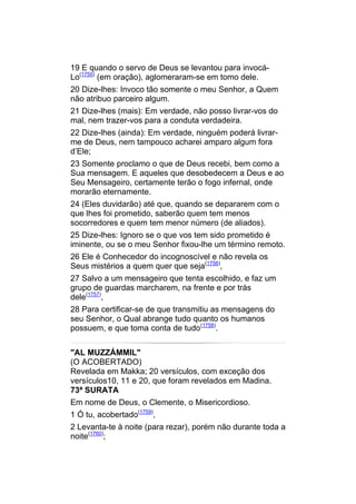 19 E quando o servo de Deus se levantou para invocá-
Lo(1755) (em oração), aglomeraram-se em tomo dele.
20 Dize-lhes: Invoco tão somente o meu Senhor, a Quem
não atribuo parceiro algum.
21 Dize-lhes (mais): Em verdade, não posso livrar-vos do
mal, nem trazer-vos para a conduta verdadeira.
22 Dize-lhes (ainda): Em verdade, ninguém poderá livrar-
me de Deus, nem tampouco acharei amparo algum fora
d’Ele;
23 Somente proclamo o que de Deus recebi, bem como a
Sua mensagem. E aqueles que desobedecem a Deus e ao
Seu Mensageiro, certamente terão o fogo infernal, onde
morarão eternamente.
24 (Eles duvidarão) até que, quando se depararem com o
que lhes foi prometido, saberão quem tem menos
socorredores e quem tem menor número (de aliados).
25 Dize-lhes: Ignoro se o que vos tem sido prometido é
iminente, ou se o meu Senhor fixou-lhe um término remoto.
26 Ele é Conhecedor do incognoscível e não revela os
Seus mistérios a quem quer que seja(1756),
27 Salvo a um mensageiro que tenta escolhido, e faz um
grupo de guardas marcharem, na frente e por trás
dele(1757),
28 Para certificar-se de que transmitiu as mensagens do
seu Senhor, o Qual abrange tudo quanto os humanos
possuem, e que toma conta de tudo(1758).


"AL MUZZÁMMIL"
(O ACOBERTADO)
Revelada em Makka; 20 versículos, com exceção dos
versículos10, 11 e 20, que foram revelados em Madina.
73ª SURATA
Em nome de Deus, o Clemente, o Misericordioso.
1 Ó tu, acobertado(1759),
2 Levanta-te à noite (para rezar), porém não durante toda a
noite(1760);
 