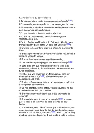 3 A metade dela ou pouco menos,
4 Ou pouco mais, e recita fervorosamente o Alcorão(1761).
5 Em verdade, vamos revelar-te uma mensagem de peso.
6 Em verdade, o ato de te levantares à noite para rezares é
mais marcante e mais adequado.
7 Porque durante o dia tens muitos afazeres.
8 Porém, recorda-te do teu Senhor e consagra-te
integralmente a Ele.
9 Ele é o Senhor do Oriente e do Ocidente. Não há mais
divindade além d’Ele! Toma-O, pois, por Guardião(1762)!
10 E tolera tudo quanto te digam, e afasta-te dignamente
deles.
11 E deixa por Minha conta os desmentidores, opulentos, e
tolera-os por curto tempo,
12 Porque lhes reservamos os grilhões e o fogo,
13 Um alimento que engasga e um doloroso castigo(1763).
14 Será o dia em que haverão de tremer a terra e as
montanhas, e haverão de se converter, as montanhas, em
dunas dispersas.
15 Sabei que vos enviamos um Mensageiro, para ser
testemunha contra vós(1764), tal como enviamos um
mensageiro ao Faraó.
16 Porém, o Faraó desobedeceu ao mensageiro, pelo que
o castigamos severamente.
17 Se não crerdes, como, então, vos precavereis, no dia
em que envelhecerão as crianças.
18 E o céu se fenderá? Sabei que a Sua promessa se
cumprirá!
19 Em verdade, esta é uma admoestação(1765), e, quem
quiser, poderá encaminhar-se para a senda do seu
Senhor.
20 Em verdade, o teu Senhor sabe que tu te levantas para
rezar, algumas vezes durante dois terços da noite, outras,
metade, e outras, ainda, um terço (1766), assim como (o faz)
uma boa parte dos teus; mas Deus mede a noite e o dia, e
 