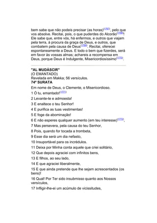 bem sabe que não podeis precisar (as horas)(1767), pelo que
vos absolve. Recitai, pois, o que puderdes do Alcorão(1768)!
Ele sabe que, entre vós, há enfermos, e outros que viajam
pela terra, à procura da graça de Deus, e outros, que
combatem pela causa de Deus(1769). Recitai, oferecei
espontaneamente a Deus. E todo o bem que fizerdes, será
em favor às vossas almas; achareis a recompensa em
Deus, porque Deus é Indulgente, Misericordiosíssimo(1770).


"AL MUDÁSCIR"
(O EMANTADO)
Revelada em Makka; 56 versículos.
74ª SURATA
Em nome de Deus, o Clemente, o Misericordioso.
1 Ó tu, emantado!(1771)
2 Levante-te e admoesta!
3 E enaltece o teu Senhor!
4 E purifica as tuas vestimentas!
5 E foge da abominação!
6 E não esperes qualquer aumento (em teu interesse)(1772),
7 Mas persevera, pela causa do teu Senhor,
8 Pois, quando for tocada a trombeta,
9 Esse dia será um dia nefasto,
10 Insuportável para os incrédulos.
11 Deixa por Minha conta aquele que criei solitário,
12 Que depois agraciei com infinitos bens,
13 E filhos, ao seu lado,
14 E que agraciei liberalmente,
15 E que ainda pretende que lhe sejam acrescentados (os
bens)!
16 Qual! Por Ter sido insubmisso quanto aos Nossos
versículos,
17 Infligir-lhe-ei um acúmulo de vicissitudes,
 