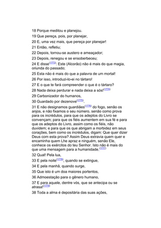 18 Porque meditou e planejou.
19 Que pereça, pois, por planejar,
20 E, uma vez mais, que pereça por planejar!
21 Então, refletiu;
22 Depois, tornou-se austero e ameaçador;
23 Depois, renegou e se ensoberbeceu;
24 E disse(1773): Este (Alcorão) não é mais do que magia,
oriunda do passado;
25 Esta não é mais do que a palavra de um mortal!
26 Por isso, introduzi-lo-ei no tártaro!
27 E o que te fará compreender o que é o tártaro?
28 Nada deixa perdurar e nada deixa a sós!(1774)
29 Carbonizador do humanos,
30 Guardado por dezenove(1775).
31 E não designamos guardiães(1776) do fogo, senão os
anjos, e não fixamos o seu número, senão como prova
para os incrédulos, para que os adeptos do Livro se
convençam; para que os fiéis aumentem em sua fé e para
que os adeptos do Livro, assim como os fiéis, não
duvidem; e para que os que abrigam a morbidez em seus
corações, bem como os incrédulos, digam: Que quer dizer
Deus com esta prova? Assim Deus extravia quem quer e
encaminha quem Lhe apraz e ninguém, senão Ele,
conhece os exércitos do teu Senhor. Isto não é mais do
que uma mensagem para a humanidade.(1777)
32 Qual! Pela lua,
33 E pela noite(1778), quando se extingue,
34 E pela manhã, quando surge,
35 Que isto é um doa maiores portentos,
36 Admoestação para o gênero humano,
37 E para aquele, dentre vós, que se antecipa ou se
atrasa!(1779)
38 Toda a alma é depositária das suas ações,
 