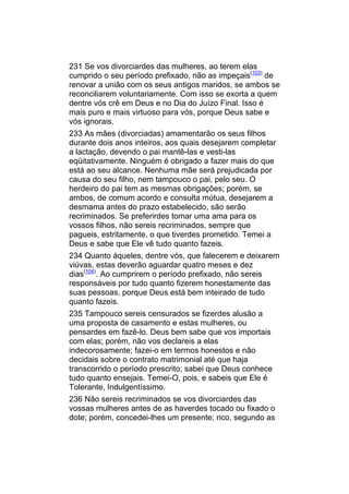 231 Se vos divorciardes das mulheres, ao terem elas
cumprido o seu período prefixado, não as impeçais(103) de
renovar a união com os seus antigos maridos, se ambos se
reconciliarem voluntariamente. Com isso se exorta a quem
dentre vós crê em Deus e no Dia do Juízo Final. Isso é
mais puro e mais virtuoso para vós, porque Deus sabe e
vós ignorais.
233 As mães (divorciadas) amamentarão os seus filhos
durante dois anos inteiros, aos quais desejarem completar
a lactação, devendo o pai mantê-las e vesti-las
eqüitativamente. Ninguém é obrigado a fazer mais do que
está ao seu alcance. Nenhuma mãe será prejudicada por
causa do seu filho, nem tampouco o pai, pelo seu. O
herdeiro do pai tem as mesmas obrigações; porém, se
ambos, de comum acordo e consulta mútua, desejarem a
desmama antes do prazo estabelecido, são serão
recriminados. Se preferirdes tomar uma ama para os
vossos filhos, não sereis recriminados, sempre que
pagueis, estritamente, o que tiverdes prometido. Temei a
Deus e sabe que Ele vê tudo quanto fazeis.
234 Quanto àqueles, dentre vós, que falecerem e deixarem
viúvas, estas deverão aguardar quatro meses e dez
dias(104). Ao cumprirem o período prefixado, não sereis
responsáveis por tudo quanto fizerem honestamente das
suas pessoas, porque Deus está bem inteirado de tudo
quanto fazeis.
235 Tampouco sereis censurados se fizerdes alusão a
uma proposta de casamento e estas mulheres, ou
pensardes em fazê-lo. Deus bem sabe que vos importais
com elas; porém, não vos declareis a elas
indecorosamente; fazei-o em termos honestos e não
decidais sobre o contrato matrimonial até que haja
transcorrido o período prescrito; sabei que Deus conhece
tudo quanto ensejais. Temei-O, pois, e sabeis que Ele é
Tolerante, Indulgentíssimo.
236 Não sereis recriminados se vos divorciardes das
vossas mulheres antes de as haverdes tocado ou fixado o
dote; porém, concedei-lhes um presente; rico, segundo as
 
