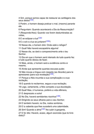 4 Sim, porque somos capaz de restaurar as cartilagens dos
seus dedos(1782).
5 Porém, o homem deseja praticar o mal, (mesmo) perante
ele.
6 Perguntam: Quando acontecerá o Dia da Ressurreição?
7 (Responde-lhes): Quando vos forem deslumbradas as
vistas,
8 E se eclipsar a lua(1783)
9 E o sol e a lua se juntarem(1784)!
10 Nesse dia, o homem dirá: Onde está o refúgio?
11 Qual! Não haverá escapatória alguma!
12 Nesse dia, se dará o comparecimento ante o teu
Senhor.
13 Dia em que o homem será inteirado de tudo quanto fez
e tudo quanto deixou de fazer.
14 Mais, ainda, o homem será a evidência contra si
mesmo,
15 Ainda que apresente quantas escusas puder.
16 Não movas a língua com respeito (ao Alcorão) para te
apressares (para sua revelação)(1785),
17 Porque a Nós incumbe a sua complicação e a sua
recitação;
18 E quando to recitarmos, segue a sua recitação;
19 Logo, certamente, a Nós compete a sua elucidação.
20 Qual! Mas, ó humanos, preferis a vida efêmera,
21 E desprezais a outra!
22 No Dia, haverá semblantes risonhos(1786),
23 Dirigindo os seus olhares para o seu Senhor;
24 E também haverá, no Dia, rostos sombrios.
25 E tu saberás que lhes sucederá uma calamidade.
26 Sim! Quando a alma(1787) lhe subir à garganta,
27 E for dito: Haverá, acaso, algum exorcista (que te livre
disto)?
 