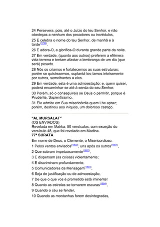 24 Persevera, pois, até o Juízo do teu Senhor, e não
obedeças a nenhum dos pecadores ou incrédulos,
25 E celebra o nome do teu Senhor, de manhã e à
tarde(1799).
26 E adora-O, e glorifica-O durante grande parte da noite.
27 Em verdade, (quanto aos outros) preferem a efêmera
vida terrena e tentam afastar a lembrança de um dia (que
será) pesado.
28 Nós os criamos e fortalecemos as suas estruturas;
porém se quiséssemos, suplantá-los-íamos inteiramente
por outros, semelhantes a eles.
29 Em verdade, esta é uma admoestação: e, quem quiser,
poderá encaminhar-se até à senda do seu Senhor.
30 Porém, só o conseguireis se Deus o permitir, porque é
Prudente, Sapientíssimo.
31 Ele admite em Sua misericórdia quem Lhe apraz;
porém, destinou aos iníquos, um doloroso castigo.


"AL MURSALAT"
(OS ENVIADOS)
Revelada em Makka; 50 versículos, com exceção do
versículo 48, que foi revelado em Madina.
77ª SURATA
Em nome de Deus, o Clemente, o Misericordioso.
1 Pelos ventos enviados(1800), uns após os outros(1801),
2 Que sobram impetuosamente(1802),
3 E dispersam (as coisas) violentamente;
4 E discriminam profundamente,
5 Comunicadores da Mensagem(1803),
6 Seja de justificação ou de admoestação,
7 De que o que vos é prometido está iminente!
8 Quanto as estrelas se tornarem escuras(1804),
9 Quando o céu se fender,
10 Quando as montanhas forem desintegradas,
 