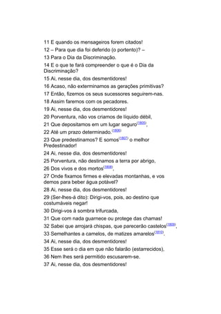 11 E quando os mensageiros forem citados!
12 – Para que dia foi deferido (o portento)? –
13 Para o Dia da Discriminação.
14 E o que te fará compreender o que é o Dia da
Discriminação?
15 Ai, nesse dia, dos desmentidores!
16 Acaso, não exterminamos as gerações primitivas?
17 Então, fizemos os seus sucessores seguirem-nas.
18 Assim faremos com os pecadores.
19 Ai, nesse dia, dos desmentidores!
20 Porventura, não vos criamos de líquido débil,
21 Que depositamos em um lugar seguro(1805),
22 Até um prazo determinado.(1806)
23 Que predestinamos? E somos(1807) o melhor
Predestinador!
24 Ai, nesse dia, dos desmentidores!
25 Porventura, não destinamos a terra por abrigo,
26 Dos vivos e dos mortos(1808),
27 Onde fixamos firmes e elevadas montanhas, e vos
demos para beber água potável?
28 Ai, nesse dia, dos desmentidores!
29 (Ser-lhes-á dito): Dirigi-vos, pois, ao destino que
costumáveis negar!
30 Dirigi-vos à sombra trifurcada,
31 Que com nada guarnece ou protege das chamas!
32 Sabei que arrojará chispas, que parecerão castelos(1809),
33 Semelhantes a camelos, de matizes amarelos(1810).
34 Ai, nesse dia, dos desmentidores!
35 Esse será o dia em que não falarão (estarrecidos),
36 Nem lhes será permitido escusarem-se.
37 Ai, nesse dia, dos desmentidores!
 