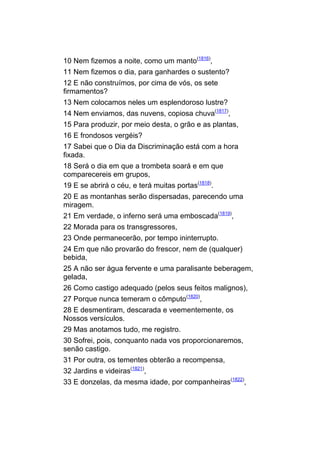 10 Nem fizemos a noite, como um manto(1816),
11 Nem fizemos o dia, para ganhardes o sustento?
12 E não construímos, por cima de vós, os sete
firmamentos?
13 Nem colocamos neles um esplendoroso lustre?
14 Nem enviamos, das nuvens, copiosa chuva(1817),
15 Para produzir, por meio desta, o grão e as plantas,
16 E frondosos vergéis?
17 Sabei que o Dia da Discriminação está com a hora
fixada.
18 Será o dia em que a trombeta soará e em que
comparecereis em grupos,
19 E se abrirá o céu, e terá muitas portas(1818).
20 E as montanhas serão dispersadas, parecendo uma
miragem.
21 Em verdade, o inferno será uma emboscada(1819),
22 Morada para os transgressores,
23 Onde permanecerão, por tempo ininterrupto.
24 Em que não provarão do frescor, nem de (qualquer)
bebida,
25 A não ser água fervente e uma paralisante beberagem,
gelada,
26 Como castigo adequado (pelos seus feitos malignos),
27 Porque nunca temeram o cômputo(1820),
28 E desmentiram, descarada e veementemente, os
Nossos versículos.
29 Mas anotamos tudo, me registro.
30 Sofrei, pois, conquanto nada vos proporcionaremos,
senão castigo.
31 Por outra, os tementes obterão a recompensa,
32 Jardins e videiras(1821),
33 E donzelas, da mesma idade, por companheiras(1822),
 
