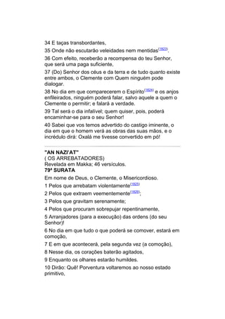 34 E taças transbordantes,
35 Onde não escutarão veleidades nem mentidas(1823).
36 Com efeito, receberão a recompensa do teu Senhor,
que será uma paga suficiente,
37 (Do) Senhor dos céus e da terra e de tudo quanto existe
entre ambos, o Clemente com Quem ninguém pode
dialogar.
38 No dia em que comparecerem o Espírito(1824) e os anjos
enfileirados, ninguém poderá falar, salvo aquele a quem o
Clemente o permitir; e falará a verdade.
39 Tal será o dia infalível; quem quiser, pois, poderá
encaminhar-se para o seu Senhor!
40 Sabei que vos temos advertido do castigo iminente, o
dia em que o homem verá as obras das suas mãos, e o
incrédulo dirá: Oxalá me tivesse convertido em pó!


"AN NAZI’AT"
( OS ARREBATADORES)
Revelada em Makka; 46 versículos.
79ª SURATA
Em nome de Deus, o Clemente, o Misericordioso.
1 Pelos que arrebatam violentamente(1825)
2 Pelos que extraem veementemente(1826);
3 Pelos que gravitam serenamente;
4 Pelos que procuram sobrepujar repentinamente,
5 Arranjadores (para a execução) das ordens (do seu
Senhor)!
6 No dia em que tudo o que poderá se comover, estará em
comoção,
7 E em que acontecerá, pela segunda vez (a comoção),
8 Nesse dia, os corações baterão agitados,
9 Enquanto os olhares estarão humildes.
10 Dirão: Quê! Porventura voltaremos ao nosso estado
primitivo,
 