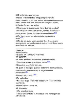38 E preferido a vida terrena,
39 Esse certamente terá a fogueira por morada.
40 Ao contrário, quem tiver temido o comparecimento ante
o seu Senhor e se tiver refreado em relação à luxúria,
41 Terá o Paraíso por abrigo.
42 Interrogar-te-ão acerca da Hora: Quando aportará?
43 Com quem está tu (envolvido), com tal declaração?
44 Só ao teu Senhor incumbe tal conhecimento(1831).
45 Tu és comente um admoestador, para quem a
teme(1832).
46 No dia em que a virem, parecer-lhes-á não terem
permanecido no mundo mais do que um entardecer ou um
amanhecer da mesma.


"ÁBAÇA"
(O AUSTERO)
Revelada em Makka; 42 versículos.
80ª SURATA
Em nome de Deus, o Clemente, o Misericordioso.
1 Tornou-se austero e voltou as costas(1833),
2 Quando o cego foi ter com ele.
3 E quem te assegura que não poderia vir a ser agraciado,
4 Ou receba (admoestação) e, a lição lhe será
proveitosa?(1834)
5 Quanto ao opulento(1835),
6 Tu o atendes,
7 Não tens culpa se ele não crescer (em conhecimentos
espirituais).
8 Porém, quem a corre a ti,
9 E é temente,
10 Tu o negligenciais!
11 Qual! Em verdade, (o Alcorão) é uma mensagem de
advertência.
 