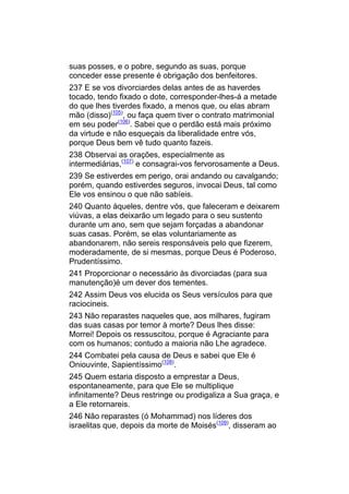 suas posses, e o pobre, segundo as suas, porque
conceder esse presente é obrigação dos benfeitores.
237 E se vos divorciardes delas antes de as haverdes
tocado, tendo fixado o dote, corresponder-lhes-á a metade
do que lhes tiverdes fixado, a menos que, ou elas abram
mão (disso)(105), ou faça quem tiver o contrato matrimonial
em seu poder(106). Sabei que o perdão está mais próximo
da virtude e não esqueçais da liberalidade entre vós,
porque Deus bem vê tudo quanto fazeis.
238 Observai as orações, especialmente as
intermediárias,(107) e consagrai-vos fervorosamente a Deus.
239 Se estiverdes em perigo, orai andando ou cavalgando;
porém, quando estiverdes seguros, invocai Deus, tal como
Ele vos ensinou o que não sabíeis.
240 Quanto àqueles, dentre vós, que faleceram e deixarem
viúvas, a elas deixarão um legado para o seu sustento
durante um ano, sem que sejam forçadas a abandonar
suas casas. Porém, se elas voluntariamente as
abandonarem, não sereis responsáveis pelo que fizerem,
moderadamente, de si mesmas, porque Deus é Poderoso,
Prudentíssimo.
241 Proporcionar o necessário às divorciadas (para sua
manutenção)é um dever dos tementes.
242 Assim Deus vos elucida os Seus versículos para que
raciocineis.
243 Não reparastes naqueles que, aos milhares, fugiram
das suas casas por temor à morte? Deus lhes disse:
Morrei! Depois os ressuscitou, porque é Agraciante para
com os humanos; contudo a maioria não Lhe agradece.
244 Combatei pela causa de Deus e sabei que Ele é
Oniouvinte, Sapientíssimo(108).
245 Quem estaria disposto a emprestar a Deus,
espontaneamente, para que Ele se multiplique
infinitamente? Deus restringe ou prodigaliza a Sua graça, e
a Ele retornareis.
246 Não reparastes (ó Mohammad) nos líderes dos
israelitas que, depois da morte de Moisés(109), disseram ao
 