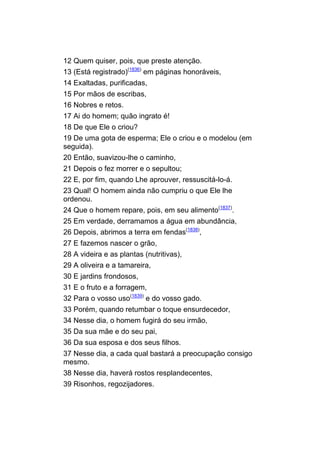 12 Quem quiser, pois, que preste atenção.
13 (Está registrado)(1836) em páginas honoráveis,
14 Exaltadas, purificadas,
15 Por mãos de escribas,
16 Nobres e retos.
17 Ai do homem; quão ingrato é!
18 De que Ele o criou?
19 De uma gota de esperma; Ele o criou e o modelou (em
seguida).
20 Então, suavizou-lhe o caminho,
21 Depois o fez morrer e o sepultou;
22 E, por fim, quando Lhe aprouver, ressuscitá-lo-á.
23 Qual! O homem ainda não cumpriu o que Ele lhe
ordenou.
24 Que o homem repare, pois, em seu alimento(1837).
25 Em verdade, derramamos a água em abundância,
26 Depois, abrimos a terra em fendas(1838),
27 E fazemos nascer o grão,
28 A videira e as plantas (nutritivas),
29 A oliveira e a tamareira,
30 E jardins frondosos,
31 E o fruto e a forragem,
32 Para o vosso uso(1839) e do vosso gado.
33 Porém, quando retumbar o toque ensurdecedor,
34 Nesse dia, o homem fugirá do seu irmão,
35 Da sua mãe e do seu pai,
36 Da sua esposa e dos seus filhos.
37 Nesse dia, a cada qual bastará a preocupação consigo
mesmo.
38 Nesse dia, haverá rostos resplandecentes,
39 Risonhos, regozijadores.
 