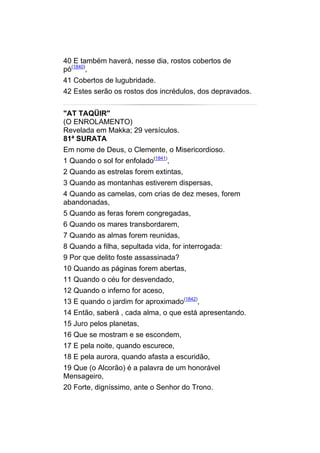 40 E também haverá, nesse dia, rostos cobertos de
pó(1840),
41 Cobertos de lugubridade.
42 Estes serão os rostos dos incrédulos, dos depravados.


"AT TAQÜIR"
(O ENROLAMENTO)
Revelada em Makka; 29 versículos.
81ª SURATA
Em nome de Deus, o Clemente, o Misericordioso.
1 Quando o sol for enfolado(1841),
2 Quando as estrelas forem extintas,
3 Quando as montanhas estiverem dispersas,
4 Quando as camelas, com crias de dez meses, forem
abandonadas,
5 Quando as feras forem congregadas,
6 Quando os mares transbordarem,
7 Quando as almas forem reunidas,
8 Quando a filha, sepultada vida, for interrogada:
9 Por que delito foste assassinada?
10 Quando as páginas forem abertas,
11 Quando o céu for desvendado,
12 Quando o inferno for aceso,
13 E quando o jardim for aproximado(1842),
14 Então, saberá , cada alma, o que está apresentando.
15 Juro pelos planetas,
16 Que se mostram e se escondem,
17 E pela noite, quando escurece,
18 E pela aurora, quando afasta a escuridão,
19 Que (o Alcorão) é a palavra de um honorável
Mensageiro,
20 Forte, digníssimo, ante o Senhor do Trono.
 