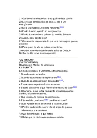 21 Que deve ser obedecido, e no qual se deve confiar.
22 E o vosso companheiro (ó povos), não é um
energúmeno!
23 Ele o viu (Gabriel), no claro horizonte,(1843)
24 E não é avaro, quanto ao incognoscível.
25 E não é (o Alcorão) a palavra do maldito Satanás.
26 Assim, pois, aonde ides?
27 Certamente, não é mais do que uma mensagem, para o
universo.
28 Para quem de vós se quiser encaminhar.
29 Porém, não vos encaminhareis, salvo se Deus, o
Senhor do Universo, assim o permitir.


"AL INFITAR"
(O FENDIMENTO)
Revelada em Makka; 19 versículos.
82ª SURATA
Em nome de Deus, o Clemente, o Misericordioso.
1 Quando o céu se fender,
2 Quando os planetas se dispersarem(1844),
3 Quando os oceanos forem despejados(1845),
4 E quando os sepulcros forem revirados,
5 Saberá cada alma o que fez e o que deixou de fazer(1846).
6 Ó humano, o que te fez negligente em relação ao teu
Senhor, o Munificentíssimo,
7 Que te criou, te formou, te aperfeiçoou,
8 E te modelou, na forma(1847) que Lhe aprouve?
9 Qual! Apesar disso, desmentis o (Dia do) Juízo!
10 Porém, certamente, sobre vós há anjos da guarda,
11 Generosos e anotadores,
12 Que sabem (tudo) o que fazeis.
13 Sabei que os piedosos estarão em deleite;
 