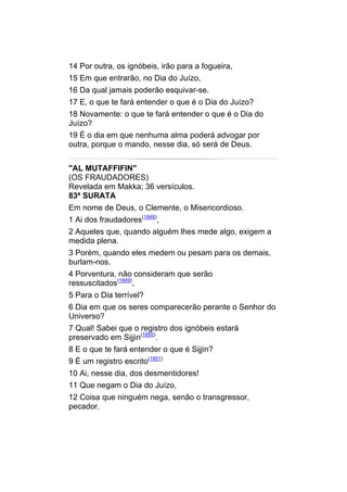 14 Por outra, os ignóbeis, irão para a fogueira,
15 Em que entrarão, no Dia do Juízo,
16 Da qual jamais poderão esquivar-se.
17 E, o que te fará entender o que é o Dia do Juízo?
18 Novamente: o que te fará entender o que é o Dia do
Juízo?
19 É o dia em que nenhuma alma poderá advogar por
outra, porque o mando, nesse dia, só será de Deus.


"AL MUTAFFIFIN"
(OS FRAUDADORES)
Revelada em Makka; 36 versículos.
83ª SURATA
Em nome de Deus, o Clemente, o Misericordioso.
1 Ai dos fraudadores(1848),
2 Aqueles que, quando alguém lhes mede algo, exigem a
medida plena.
3 Porém, quando eles medem ou pesam para os demais,
burlam-nos.
4 Porventura, não consideram que serão
ressuscitados(1849),
5 Para o Dia terrível?
6 Dia em que os seres comparecerão perante o Senhor do
Universo?
7 Qual! Sabei que o registro dos ignóbeis estará
preservado em Sijjin(1850).
8 E o que te fará entender o que é Sijjin?
9 É um registro escrito(1851)
10 Ai, nesse dia, dos desmentidores!
11 Que negam o Dia do Juízo,
12 Coisa que ninguém nega, senão o transgressor,
pecador.
 