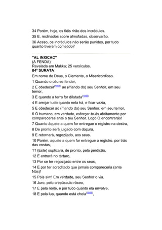 34 Porém, hoje, os fiéis rirão dos incrédulos.
35 E, reclinados sobre almofadas, observarão.
36 Acaso, os incrédulos não serão punidos, por tudo
quanto tiverem cometido?


"AL INXICAC"
(A FENDA)
Revelada em Makka; 25 versículos.
84ª SURATA
Em nome de Deus, o Clemente, o Misericordioso.
1 Quando o céu se fender,
2 E obedecer(1854) ao (mando do) seu Senhor, em seu
temor,
3 E quando a terra for dilatada(1855)
4 E arrojar tudo quanto nela há, e ficar vazia,
5 E obedecer ao (mando do) seu Senhor, em seu temor,
6 Ó humano, em verdade, esforçar-te-ás afoitamente por
compareceres ante o teu Senhor. Logo O encontrarás!
7 Quanto àquele a quem for entregue o registro na destra,
8 De pronto será julgado com doçura,
9 E retornará, regozijado, aos seus.
10 Porém, aquele a quem for entregue o registro, por trás
das costas,
11 (Este) suplicará, de pronto, pela perdição,
12 E entrará no tártaro,
13 Por se ter regozijado entre os seus,
14 E por ter acreditado que jamais compareceria (ante
Nós)!
15 Pois sim! Em verdade, seu Senhor o via.
16 Juro, pelo crepúsculo róseo,
17 E pela noite, e por tudo quanto ela envolve,
18 E pela lua, quando está cheia(1856),
 