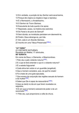 12 Em verdade, a punição do teu Senhor será severíssima,
13 Porque ele origina (a criação) e logo a reproduz.
14 É o Remissório, o Amabilíssimo,
15 O Senhor do Trono Glorioso.
16 Executante de tudo quanto Lhe apraz.
17 Reparaste, acaso, na história dos exércitos
18 Do Faraó e do povo de Samud?
19 Sem dúvida, os incrédulos persistem em desmentir-te;
20 Porém, Deus abrange-os, por trás.
21 Sim, este é um Alcorão Glorioso,
22 Inscrito em uma Tábua Preservada(1860-a).


"AT TÁRIC"
(O VISITANTE NOTURNO)
Revelada em Makka; 17 versículos.
86ª SURATA
Em nome de Deus, o Clemente, o Misericordioso.
1 Pelo céu e pelo visitante noturno(1861);
2 E o que te fará entender o que é o visitante noturno?
3 É a estrela fulgurante!
4 Cada alma tem sobre si um guardião (angelical).
5 Que o homem considere, pois, do quê foi criado!
6 Foi criado de uma gota ejaculada,
7 Que emana da conjunção das regiões sexuais do homem
e da mulher(1862).
8 Sabei que Ele é capaz de ressuscitá-lo(1863)!
9 (Isso se dará) no dia em que forem revelados os
segredos,
10 E em que (o homem) carecerá de poder e de um
socorredor(1864).
11 Pelo céu, que proporciona a volta da chuva.
 