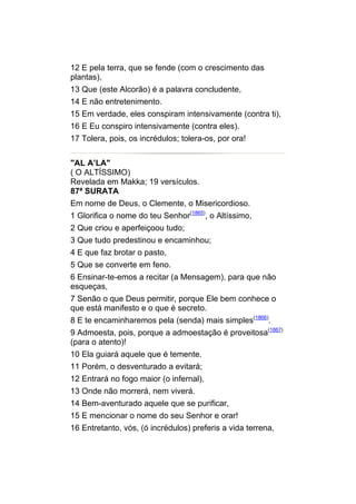 12 E pela terra, que se fende (com o crescimento das
plantas),
13 Que (este Alcorão) é a palavra concludente,
14 E não entretenimento.
15 Em verdade, eles conspiram intensivamente (contra ti),
16 E Eu conspiro intensivamente (contra eles).
17 Tolera, pois, os incrédulos; tolera-os, por ora!


"AL A’LA"
( O ALTÍSSIMO)
Revelada em Makka; 19 versículos.
87ª SURATA
Em nome de Deus, o Clemente, o Misericordioso.
1 Glorifica o nome do teu Senhor(1865), o Altíssimo,
2 Que criou e aperfeiçoou tudo;
3 Que tudo predestinou e encaminhou;
4 E que faz brotar o pasto,
5 Que se converte em feno.
6 Ensinar-te-emos a recitar (a Mensagem), para que não
esqueças,
7 Senão o que Deus permitir, porque Ele bem conhece o
que está manifesto e o que é secreto.
8 E te encaminharemos pela (senda) mais simples(1866).
9 Admoesta, pois, porque a admoestação é proveitosa(1867)
(para o atento)!
10 Ela guiará aquele que é temente.
11 Porém, o desventurado a evitará;
12 Entrará no fogo maior (o infernal),
13 Onde não morrerá, nem viverá.
14 Bem-aventurado aquele que se purificar,
15 E mencionar o nome do seu Senhor e orar!
16 Entretanto, vós, (ó incrédulos) preferis a vida terrena,
 