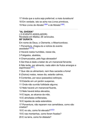 17 Ainda que a outra seja preferível, e mais duradoura!
18 Em verdade, isto se acha nos Livros primitivos,
19 Nos Livros de Abraão(1868) e de Moisés(1869).


"AL GHÁXIA"
( O EVENTO ASSOLADOR)
Revelada em Makka; 26 versículos.
88ª SURATA
Em nome de Deus, o Clemente, o Misericordioso.
1 Porventura, chegou-te a notícia do evento
assolador(1870)?
2 Haverá rostos humildes, nesse dia,
3 Fatigados, abatidos,
4 Chamuscados, pelo fogo abrasador!
5 Ser-lhes-á dado a beber de um manancial fervente;
6 Não terão, por alimento, nada além de frutos amargos e
espinhosos(1871),
7 Que não os alimentará, nem lhes saciarão a fome!
8 (Outros) rostos, nesse dia, estarão calmos,
9 Contentes, por seus (passados) esforços;
10 Estarão em um jardim suspenso,
11 Onde não ouvirão futilidade alguma;
12 Nele haverá um manancial fluente,
13 Nele haverá leitos elevados,
14 E taças, ao alcance da mão.
15 E almofadas enfileiradas,
16 E tapetes de seda estendidos.
17 Porventura, não reparam nos camelídeos, como são
criados?
18 E no céu, como foi elevado?(1872)
19 E nas montanhas, como foram fixadas?
20 E na terra, como foi dilatada?
 