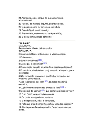 21 Admoesta, pois, porque és tão-somente um
admoestador!
22 Não és, de maneira alguma, guardião deles.
23 E, àquele que te for adverso e incrédulo,
24 Deus infligirá o maior castigo.
25 Em verdade, o seu retorno será para Nós;
26 E o seu cômputo Nos concerne.


"AL FAJR"
(A AURORA)
Revelada em Makka; 30 versículos.
89ª SURATA
Em nome de Deus, o Clemente, o Misericordioso.
1 Pela aurora,
2 E pelas dez noites(1873),
3 E pelo par e pelo ímpar(1874),
4 E pela noite, quando se retira (que sereis castigados)!
5 Porventura, não há nisso um juramento adequado, para
o sensato?
6 Não reparaste em como o teu Senhor procedeu, em
relação à (tribo de) Ad,
7 Aos (habitantes de) Iram(1875), (cidade) de pilares
elevados,
8 Cujo similar não foi criado em toda a terra(1876)?
9 E no povo de Samud(1877), que perfurou rochas no vale?
10 E no Faraó, o senhor das estacas,
11 Os quais transgrediram, na terra,
12 E multiplicaram, nela, a corrupção,
13 Pelo que o teu Senhor lhes infligiu variados castigos?
14 Atenta para o fato de que o teu Senhor está sempre
alerta.
 