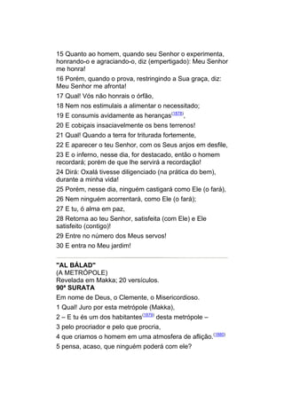 15 Quanto ao homem, quando seu Senhor o experimenta,
honrando-o e agraciando-o, diz (empertigado): Meu Senhor
me honra!
16 Porém, quando o prova, restringindo a Sua graça, diz:
Meu Senhor me afronta!
17 Qual! Vós não honrais o órfão,
18 Nem nos estimulais a alimentar o necessitado;
19 E consumis avidamente as heranças(1878),
20 E cobiçais insaciavelmente os bens terrenos!
21 Qual! Quando a terra for triturada fortemente,
22 E aparecer o teu Senhor, com os Seus anjos em desfile,
23 E o inferno, nesse dia, for destacado, então o homem
recordará; porém de que lhe servirá a recordação!
24 Dirá: Oxalá tivesse diligenciado (na prática do bem),
durante a minha vida!
25 Porém, nesse dia, ninguém castigará como Ele (o fará),
26 Nem ninguém acorrentará, como Ele (o fará);
27 E tu, ó alma em paz,
28 Retorna ao teu Senhor, satisfeita (com Ele) e Ele
satisfeito (contigo)!
29 Entre no número dos Meus servos!
30 E entra no Meu jardim!


"AL BÁLAD"
(A METRÓPOLE)
Revelada em Makka; 20 versículos.
90ª SURATA
Em nome de Deus, o Clemente, o Misericordioso.
1 Qual! Juro por esta metrópole (Makka),
2 – E tu és um dos habitantes(1879) desta metrópole –
3 pelo procriador e pelo que procria,
4 que criamos o homem em uma atmosfera de aflição.(1880)
5 pensa, acaso, que ninguém poderá com ele?
 