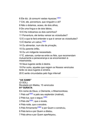 6 Ele diz: Já consumi vastas riquezas.(1881)
7 Crê, ele, porventura, que ninguém o vê?
8 Não o dotamos, acaso, de dois olhos,
9 De uma língua e de dois lábios,
10 E lhe indicamos os dois caminhos?
11 Porventura, ele tentou vencer as vicissitudes?
12 E o que te fará entender o que é vencer as vicissitudes?
13 É libertar um cativo,(1882)
14 Ou alimentar, num dia de privação,
15 Ou parente órfão,
16 Ou um indigente necessitado.
17 É, ademais, contar-se entre os fiéis, que recomendam
mutuamente a perseverança e se encomendam à
misericórdia.
18 Seus lugares serão à destra.
19 Por outra, aqueles que negam os Nossos versículos
terão os seus lugares à sinistra.
20 E serão circundados pelo fogo infernal!


"AX XAMS"
(O SOL)
Revelada em Makka, 15 versículos
91ª SURATA
Em nome de Deus, o Clemente, o Misericordioso.
1 Pelo sol(1883) e pelo seu esplendor (matinal),
2 Pela lua, que o segue,(1884)
3 Pelo dia(1885), que o revela,
4 Pela noite, que o encobre.
5 Pelo firmamento(1886) e por Quem o construiu,
6 Pela terra e por Quem a dilatou,
7 Pela alma e por Quem aperfeiçoou,
 