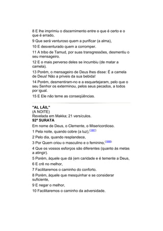 8 E lhe imprimiu o discernimento entre o que é certo e o
que é errado,
9 Que será venturoso quem a purificar (a alma),
10 E desventurado quem a corromper.
11 A tribo de Tamud, por suas transgressões, desmentiu o
seu mensageiro.
12 E o mais perverso deles se incumbiu (de matar a
camela).
13 Porém, o mensageiro de Deus lhes disse: É a camela
de Deus! Não a priveis da sua bebida!
14 Porém, desmentiram-no e a esquartejaram, pelo que o
seu Senhor os exterminou, pelos seus pecados, a todos
por igual.
15 E Ele não teme as conseqüências.


"AL LÁIL"
(A NOITE)
Revelada em Makka; 21 versículos.
92ª SURATA
Em nome de Deus, o Clemente, o Misericordioso.
1 Pela noite, quando cobre (a luz),(1887)
2 Pelo dia, quando resplandece,
3 Por Quem criou o masculino e o feminino,(1888)
4 Que os vossos esforços são diferentes (quanto às metas
a atingir).
5 Porém, àquele que dá (em caridade e é temente a Deus,
6 E crê no melhor,
7 Facilitaremos o caminho do conforto.
8 Porém, àquele que mesquinhar e se considerar
suficiente,
9 E negar o melhor,
10 Facilitaremos o caminho da adversidade.
 