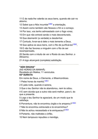 11 E de nada lhe valerão os seus bens, quando ele cair no
abismo.
12 Sabei que a Nós incumbe(1889) a orientação,
13 Assim como também são Nossos o fim e o começo.
14 Por isso, vos tenho admoestado com o fogo voraz,
15 Em que não entrará senão o mais desventurado,
16 Que desmentir (a verdade) e desdenhar.
17 Contudo, livrar-se-á dele o mais temente a Deus,
18 Que aplica os seus bens, com o fito de purificá-los(1890),
19 E não faz favores a ninguém com o fito de ser
recompensado,
20 Senão com o intuito de ver o Rosto do seu Senhor, o
Altíssimo;
21 A logo alcançará (completa) satisfação.


"ADH DHUHA"
(AS HORAS DA MANHÃ)
Revelada em Makka; 11 versículos.
93ª SURATA
Em nome de Deus, o Clemente, o Misericordioso.
1 Pelas horas da manhã,(1891)
2 E pela noite, quando é serena,
3 Que o teu Senhor não te abandonou, nem te odiou.
4 E sem dúvida que a outra vida será melhor, para ti, do
que a presente.
5 Logo o teu Senhor te agraciará, de um modo que te
satisfaça.
6 Porventura, não te encontrou órgão e te amparou?(1892)
7 Não te encontrou extraviado e te encaminhou?
8 Não te achou necessitado e te enriqueceu?(1893)
9 Portanto, não maltrates o órfão,
10 Nem tampouco repudies o mendigo,
 