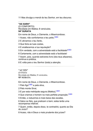 11 Mas divulga a mercê do teu Senhor, em teu discurso.


"AX XARH"
(O CONFORTO)
Revelada em Makka; 8 versículos.
94ª SURATA
Em nome de Deus, o Clemente, o Misericordioso.
1 Acaso, não confortamos o teu peito,(1894)
2 E aliviamos o teu fardo,
3 Que feria as tuas costas,
4 E enaltecemos a tua reputação?
5 Em verdade, com a adversidade está a facilidade!(1895)
6 Certamente, com a adversidade está a facilidade!
7 Assim, pois, quando estiveres livre (dos teus afazeres),
continua a prédica,
8 E volta para o teu Senhor (toda) a atenção.


"AT TIN"
(O FIGO)
Revelada em Makka; 8 versículos.
95ª SURATA

Em nome de Deus, o Clemente, o Misericordioso.
1 Pelo figo(1896) e pela oliva,
2 Pelo monte Sinai,
3 E por esta metrópole segura (Makka),(1897)
4 Que criamos o homem na mais perfeita proporção.(1898)
5 Então, o reduzimos à mais baixa das escalas,
6 Salvo os fiéis, que praticam o bem; estes terão uma
recompensa infalível.
7 Quem, então, depois disso, te contradirá, quanto ao Dia
do Juízo?
8 Acaso, não é Deus o mais prudente dos juízes?
 