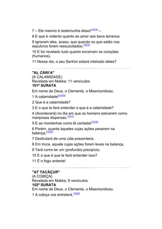 7 – Ele mesmo é testemunha disso!(1914) –
8 E que é violento quanto ao amor aos bens terrenos.
9 Ignoram eles, acaso, que quando os que estão nos
sepulcros forem ressuscitados,(1915)
10 E for revelado tudo quanto encerram os corações
(humanos),
11 Nesse dia, o seu Senhor estará inteirado deles?


"AL CÁRI’A"
(A CALAMIDADE)
Revelada em Makka; 11 versículos.
101ª SURATA
Em nome de Deus, o Clemente, o Misericordioso.
1 A calamidade!(1916)
2 Que é a calamidade?
3 E o que te fará entender o que é a calamidade?
4 (Acontecerá) no dia em que os homens estiverem como
mariposas dispersas,(1917)
5 E as montanhas como lã cardada!(1918)
6 Porém, quanto àqueles cujas ações pesarem na
balança,(1919)
7 Desfrutará de uma vida prazenteira.
8 Em troca, aquele cujas ações forem leves na balança,
9 Terá como lar um (profundo) precipício.
10 E o que é que te fará entender isso?
11 É o fogo ardente!


"AT TACÁÇUR"
(A COBIÇA)
Revelada em Makka; 8 versículos.
102ª SURATA
Em nome de Deus, o Clemente, o Misericordioso.
1 A cobiça vos entreterá,(1920)
 