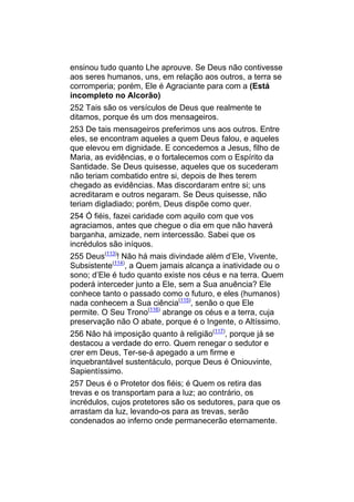 ensinou tudo quanto Lhe aprouve. Se Deus não contivesse
aos seres humanos, uns, em relação aos outros, a terra se
corromperia; porém, Ele é Agraciante para com a (Está
incompleto no Alcorão)
252 Tais são os versículos de Deus que realmente te
ditamos, porque és um dos mensageiros.
253 De tais mensageiros preferimos uns aos outros. Entre
eles, se encontram aqueles a quem Deus falou, e aqueles
que elevou em dignidade. E concedemos a Jesus, filho de
Maria, as evidências, e o fortalecemos com o Espírito da
Santidade. Se Deus quisesse, aqueles que os sucederam
não teriam combatido entre si, depois de lhes terem
chegado as evidências. Mas discordaram entre si; uns
acreditaram e outros negaram. Se Deus quisesse, não
teriam digladiado; porém, Deus dispõe como quer.
254 Ó fiéis, fazei caridade com aquilo com que vos
agraciamos, antes que chegue o dia em que não haverá
barganha, amizade, nem intercessão. Sabei que os
incrédulos são iníquos.
255 Deus(113)! Não há mais divindade além d’Ele, Vivente,
Subsistente(114), a Quem jamais alcança a inatividade ou o
sono; d’Ele é tudo quanto existe nos céus e na terra. Quem
poderá interceder junto a Ele, sem a Sua anuência? Ele
conhece tanto o passado como o futuro, e eles (humanos)
nada conhecem a Sua ciência(115), senão o que Ele
permite. O Seu Trono(116) abrange os céus e a terra, cuja
preservação não O abate, porque é o Ingente, o Altíssimo.
256 Não há imposição quanto à religião(117), porque já se
destacou a verdade do erro. Quem renegar o sedutor e
crer em Deus, Ter-se-á apegado a um firme e
inquebrantável sustentáculo, porque Deus é Oniouvinte,
Sapientíssimo.
257 Deus é o Protetor dos fiéis; é Quem os retira das
trevas e os transportam para a luz; ao contrário, os
incrédulos, cujos protetores são os sedutores, para que os
arrastam da luz, levando-os para as trevas, serão
condenados ao inferno onde permanecerão eternamente.
 