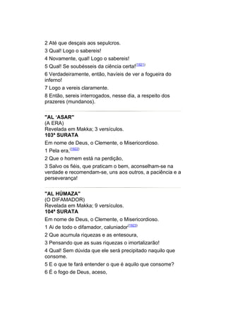 2 Até que desçais aos sepulcros.
3 Qual! Logo o sabereis!
4 Novamente, qual! Logo o sabereis!
5 Qual! Se soubésseis da ciência certa!(1921)
6 Verdadeiramente, então, havíeis de ver a fogueira do
inferno!
7 Logo a vereis claramente.
8 Então, sereis interrogados, nesse dia, a respeito dos
prazeres (mundanos).


"AL ‘ASAR"
(A ERA)
Revelada em Makka; 3 versículos.
103ª SURATA
Em nome de Deus, o Clemente, o Misericordioso.
1 Pela era,(1922)
2 Que o homem está na perdição,
3 Salvo os fiéis, que praticam o bem, aconselham-se na
verdade e recomendam-se, uns aos outros, a paciência e a
perseverança!


"AL HÚMAZA"
(O DIFAMADOR)
Revelada em Makka; 9 versículos.
104ª SURATA
Em nome de Deus, o Clemente, o Misericordioso.
1 Ai de todo o difamador, caluniador(1923)
2 Que acumula riquezas e as entesoura,
3 Pensando que as suas riquezas o imortalizarão!
4 Qual! Sem dúvida que ele será precipitado naquilo que
consome.
5 E o que te fará entender o que é aquilo que consome?
6 É o fogo de Deus, aceso,
 