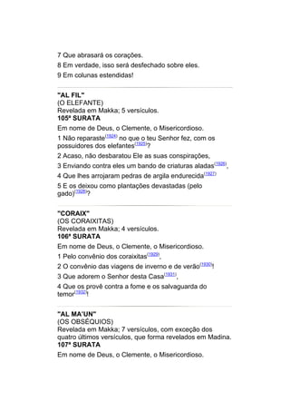 7 Que abrasará os corações.
8 Em verdade, isso será desfechado sobre eles.
9 Em colunas estendidas!


"AL FIL"
(O ELEFANTE)
Revelada em Makka; 5 versículos.
105ª SURATA
Em nome de Deus, o Clemente, o Misericordioso.
1 Não reparaste(1924) no que o teu Senhor fez, com os
possuidores dos elefantes(1925)?
2 Acaso, não desbaratou Ele as suas conspirações,
3 Enviando contra eles um bando de criaturas aladas(1926),
4 Que lhes arrojaram pedras de argila endurecida(1927)
5 E os deixou como plantações devastadas (pelo
gado)(1928)?


"CORAIX"
(OS CORAIXITAS)
Revelada em Makka; 4 versículos.
106ª SURATA
Em nome de Deus, o Clemente, o Misericordioso.
1 Pelo convênio dos coraixitas(1929),
2 O convênio das viagens de inverno e de verão(1930)!
3 Que adorem o Senhor desta Casa(1931),
4 Que os provê contra a fome e os salvaguarda do
temor(1932)!


"AL MA’UN"
(OS OBSÉQUIOS)
Revelada em Makka; 7 versículos, com exceção dos
quatro últimos versículos, que forma revelados em Madina.
107ª SURATA
Em nome de Deus, o Clemente, o Misericordioso.
 