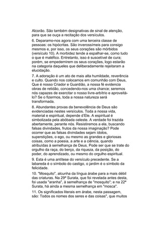 Alcorão. São também designativas de sinal de atenção,
para que se ouça a recitação dos versículos.
6. Deparamo-nos agora com uma terceira classe de
pessoas: os hipócritas. São inverossímeis para consigo
mesmos e, por isso, os seus corações são mórbidos
(versículo 10). A morbidez tende a espalhar-se, como tudo
o que é maléfico. Entretanto, isso é suscetível de cura;
porém, se empedernirem os seus corações, logo estarão
na categoria daqueles que deliberadamente rejeitaram a
elucidação.
7. A adoração é um ato de mais alta humildade, reverência
e culto. Quando nos colocamos em comunhão com Deus,
Que é nosso Criador e Guardião, a nossa fé evidencia
obras de retidão, concedendo-nos uma chance; seremos
nós capazes de exercitar o nosso livre-arbítrio e aproveitá-
lo? Se o fizermos, toda a nossa natureza será
transformada.
8. Abundantes provas da benevolência de Deus são
evidenciadas nestes versículos. Toda a nossa vida,
material e espiritual, depende d’Ele. A espiritual é
simbolizada pela abóbada celeste. A verdade foi trazida
abertamente, perante nós. Resistiremos a ela, buscando
falsas divindades, frutos da nossa imaginação? Pode
ocorrer que as falsas divindades sejam ídolos,
superstições, o ego, ou mesmo as grandes e gloriosas
coisas, como a poesia, a arte e a ciência, quando
atribuídas à semelhança de Deus. Pode ser que se trate do
orgulho da raça, do berço, da riqueza, da posição, do
poder, do aprendizado, ou mesmo do orgulho espiritual.
9. Esta é uma antítese do versículo precedente. Se a
labareda é o símbolo do castigo, o jardim é o símbolo da
felicidade.
10. "Mosquito", alcunha da língua árabe para a mais débil
das criaturas. Na 29ª Surata, que foi revelada antes desta,
foi usada "aranha", à semelhança de "mosquito"; e na 22ª
Surata, há ainda a mesma semelhança em "mosca".
11. Os significados literais em árabe, nesta passagem,
são: Todos os nomes dos seres e das coisas", que muitos
 
